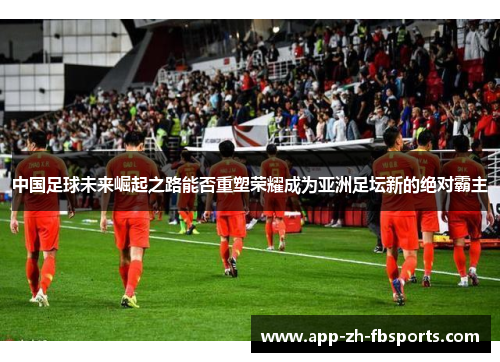 中国足球未来崛起之路能否重塑荣耀成为亚洲足坛新的绝对霸主