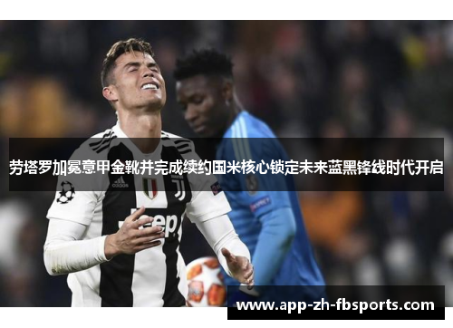 劳塔罗加冕意甲金靴并完成续约国米核心锁定未来蓝黑锋线时代开启